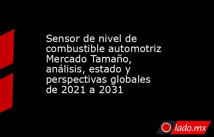 Sensor de nivel de combustible automotriz Mercado Tamaño, análisis, estado y perspectivas globales de 2021 a 2031. Noticias en tiempo real