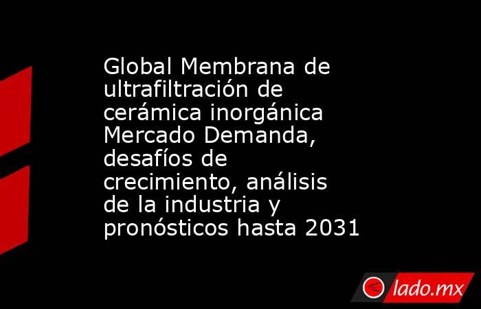 Global Membrana de ultrafiltración de cerámica inorgánica Mercado Demanda, desafíos de crecimiento, análisis de la industria y pronósticos hasta 2031. Noticias en tiempo real