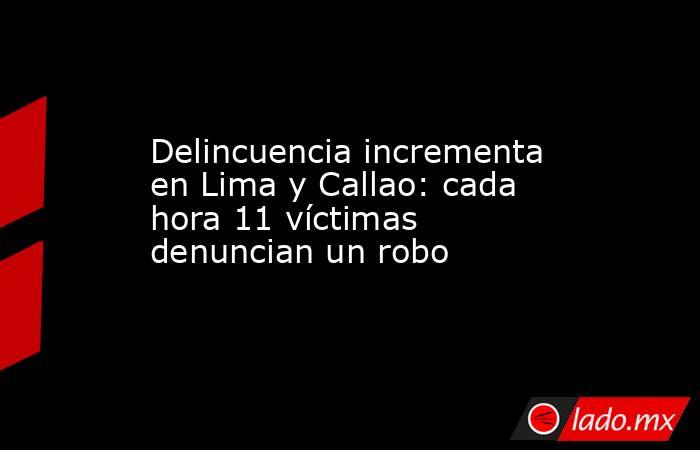 Delincuencia incrementa en Lima y Callao: cada hora 11 víctimas denuncian un robo. Noticias en tiempo real