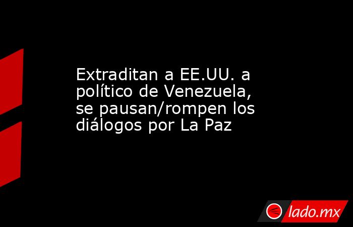 Extraditan a EE.UU. a político de Venezuela, se pausan/rompen los diálogos por La Paz. Noticias en tiempo real