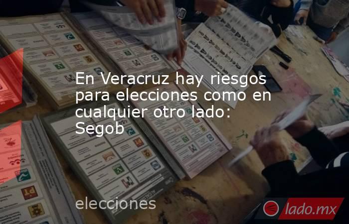 En Veracruz hay riesgos para elecciones como en cualquier otro lado: Segob. Noticias en tiempo real