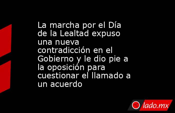 La marcha por el Día de la Lealtad expuso una nueva contradicción en el Gobierno y le dio pie a la oposición para cuestionar el llamado a un acuerdo. Noticias en tiempo real