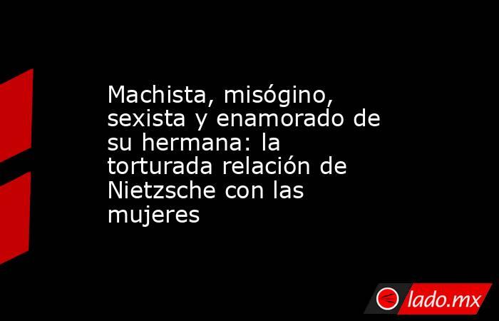 Machista, misógino, sexista y enamorado de su hermana: la torturada relación de Nietzsche con las mujeres. Noticias en tiempo real