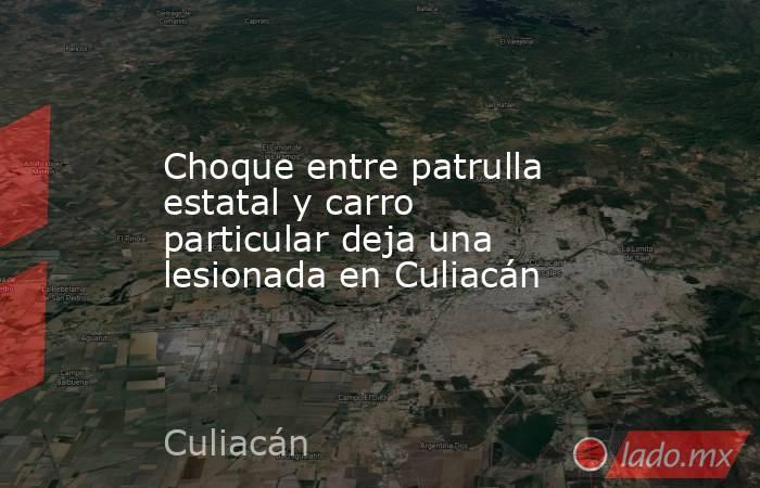 Choque entre patrulla estatal y carro particular deja una lesionada en Culiacán. Noticias en tiempo real