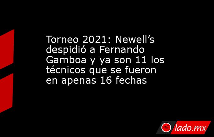 Torneo 2021: Newell’s despidió a Fernando Gamboa y ya son 11 los técnicos que se fueron en apenas 16 fechas. Noticias en tiempo real