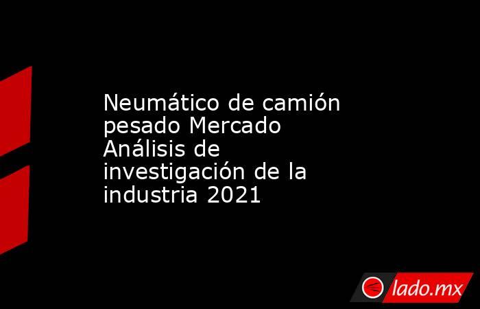 Neumático de camión pesado Mercado Análisis de investigación de la industria 2021. Noticias en tiempo real