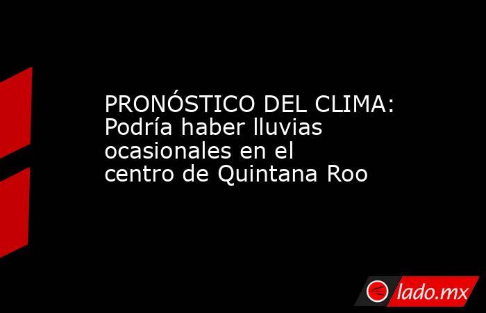 PRONÓSTICO DEL CLIMA: Podría haber lluvias ocasionales en el centro de Quintana Roo. Noticias en tiempo real