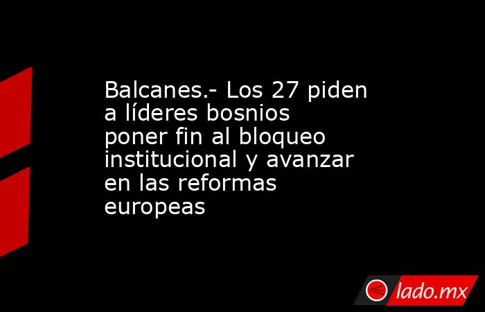 Balcanes.- Los 27 piden a líderes bosnios poner fin al bloqueo institucional y avanzar en las reformas europeas. Noticias en tiempo real