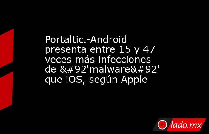 Portaltic.-Android presenta entre 15 y 47 veces más infecciones de \'malware\' que iOS, según Apple. Noticias en tiempo real