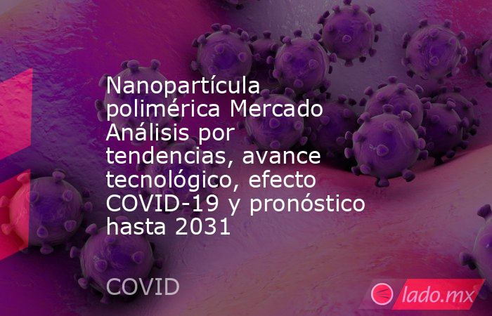Nanopartícula polimérica Mercado Análisis por tendencias, avance tecnológico, efecto COVID-19 y pronóstico hasta 2031. Noticias en tiempo real