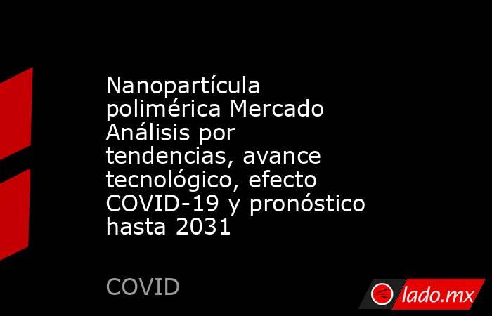 Nanopartícula polimérica Mercado Análisis por tendencias, avance tecnológico, efecto COVID-19 y pronóstico hasta 2031. Noticias en tiempo real