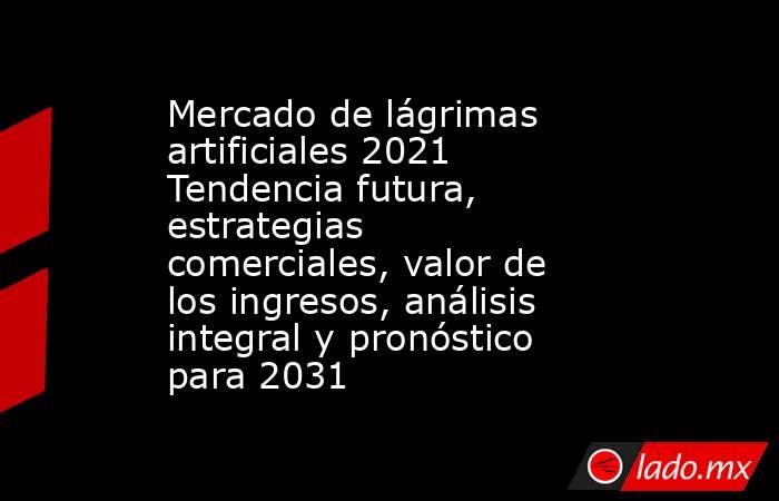 Mercado de lágrimas artificiales 2021 Tendencia futura, estrategias comerciales, valor de los ingresos, análisis integral y pronóstico para 2031. Noticias en tiempo real