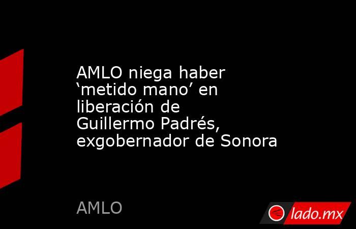 AMLO niega haber ‘metido mano’ en liberación de Guillermo Padrés, exgobernador de Sonora. Noticias en tiempo real