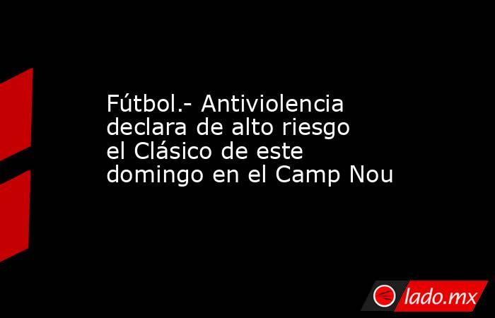 Fútbol.- Antiviolencia declara de alto riesgo el Clásico de este domingo en el Camp Nou. Noticias en tiempo real