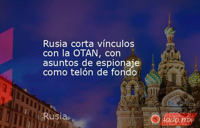 Rusia corta vínculos con la OTAN, con asuntos de espionaje como telón de fondo. Noticias en tiempo real