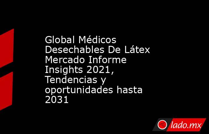 Global Médicos Desechables De Látex Mercado Informe Insights 2021, Tendencias y oportunidades hasta 2031. Noticias en tiempo real