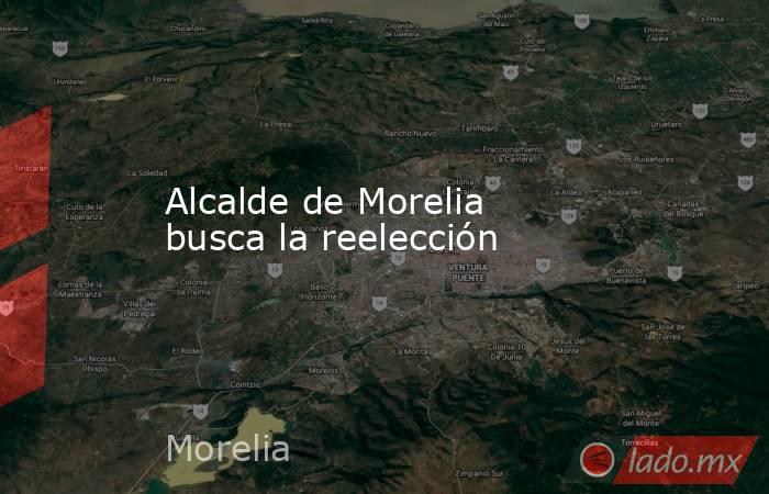 Alcalde de Morelia busca la reelección . Noticias en tiempo real