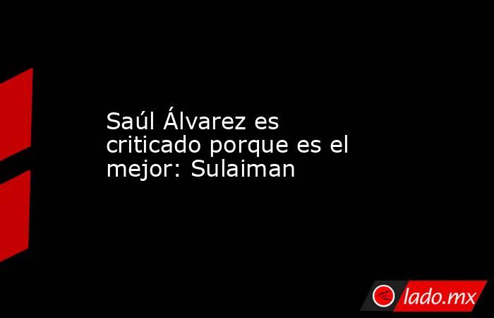 Saúl Álvarez es criticado porque es el mejor: Sulaiman. Noticias en tiempo real