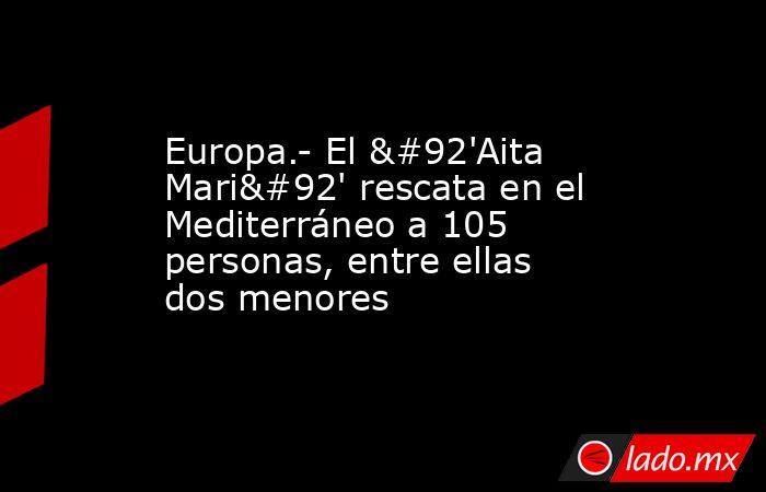 Europa.- El \'Aita Mari\' rescata en el Mediterráneo a 105 personas, entre ellas dos menores. Noticias en tiempo real