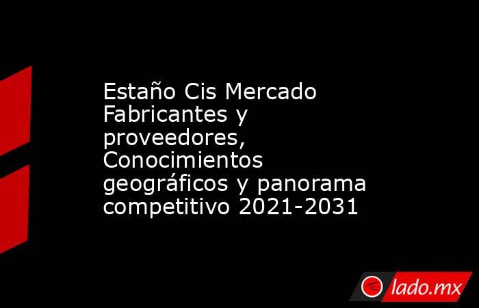 Estaño Cis Mercado Fabricantes y proveedores, Conocimientos geográficos y panorama competitivo 2021-2031. Noticias en tiempo real