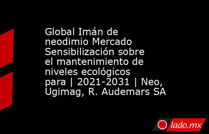 Global Imán de neodimio Mercado Sensibilización sobre el mantenimiento de niveles ecológicos para | 2021-2031 | Neo, Ugimag, R. Audemars SA. Noticias en tiempo real