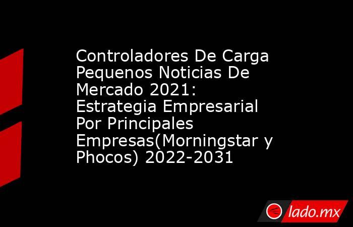 Controladores De Carga Pequenos Noticias De Mercado 2021: Estrategia Empresarial Por Principales Empresas(Morningstar y Phocos) 2022-2031. Noticias en tiempo real