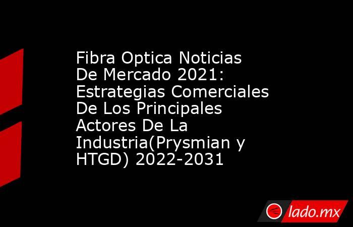 Fibra Optica Noticias De Mercado 2021: Estrategias Comerciales De Los Principales Actores De La Industria(Prysmian y HTGD) 2022-2031. Noticias en tiempo real