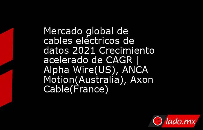 Mercado global de cables eléctricos de datos 2021 Crecimiento acelerado de CAGR | Alpha Wire(US), ANCA Motion(Australia), Axon Cable(France). Noticias en tiempo real