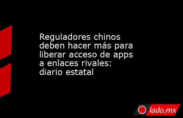 Reguladores chinos deben hacer más para liberar acceso de apps a enlaces rivales: diario estatal. Noticias en tiempo real