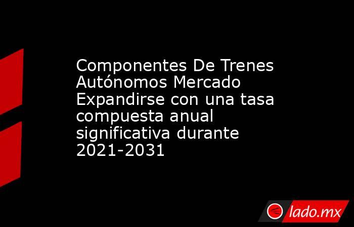 Componentes De Trenes Autónomos Mercado Expandirse con una tasa compuesta anual significativa durante 2021-2031. Noticias en tiempo real