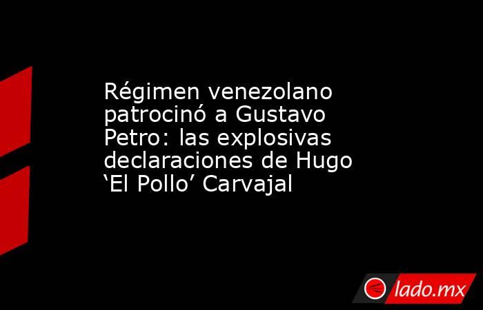 Régimen venezolano patrocinó a Gustavo Petro: las explosivas declaraciones de Hugo ‘El Pollo’ Carvajal. Noticias en tiempo real