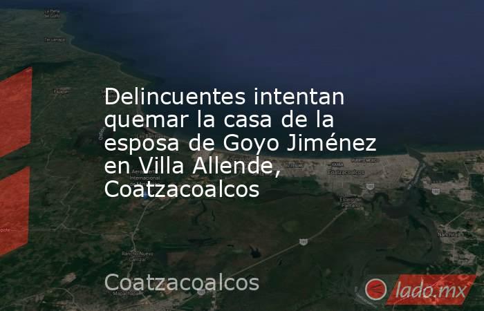 Delincuentes intentan quemar la casa de la esposa de Goyo Jiménez en Villa Allende, Coatzacoalcos. Noticias en tiempo real