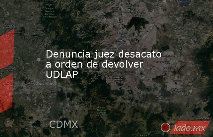 Denuncia juez desacato a orden de devolver UDLAP. Noticias en tiempo real