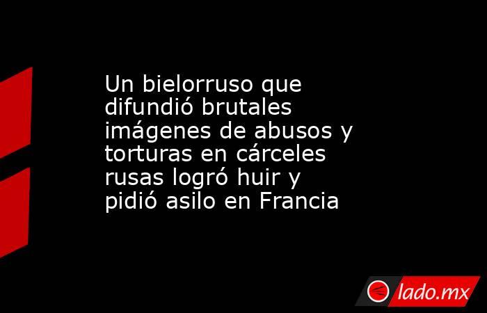 Un bielorruso que difundió brutales imágenes de abusos y torturas en cárceles rusas logró huir y pidió asilo en Francia. Noticias en tiempo real