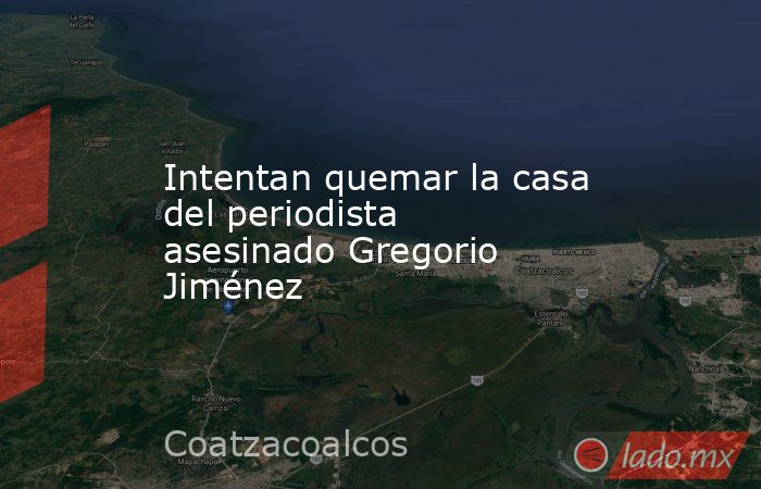 Intentan quemar la casa del periodista asesinado Gregorio Jiménez. Noticias en tiempo real