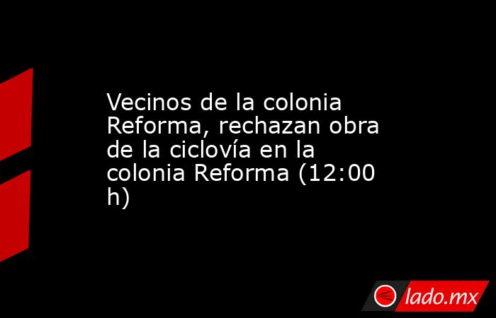 Vecinos de la colonia Reforma, rechazan obra de la ciclovía en la colonia Reforma (12:00 h). Noticias en tiempo real