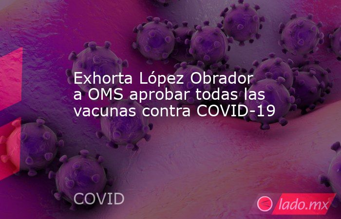 Exhorta López Obrador a OMS aprobar todas las vacunas contra COVID-19. Noticias en tiempo real