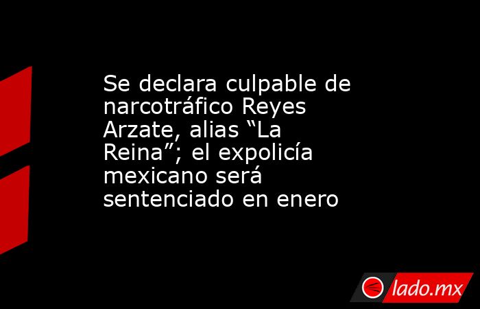 Se declara culpable de narcotráfico Reyes Arzate, alias “La Reina”; el expolicía mexicano será sentenciado en enero. Noticias en tiempo real