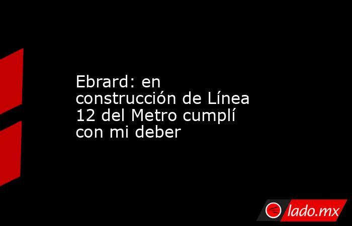 Ebrard: en construcción de Línea 12 del Metro cumplí con mi deber. Noticias en tiempo real