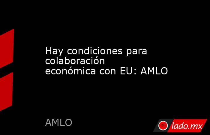 Hay condiciones para colaboración económica con EU: AMLO. Noticias en tiempo real