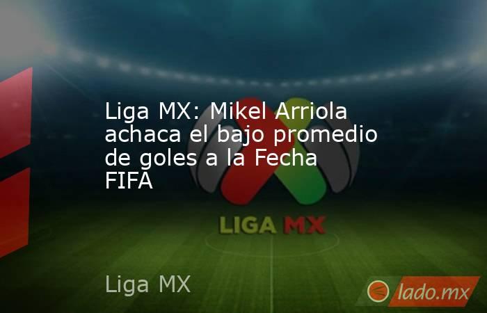 Liga MX: Mikel Arriola achaca el bajo promedio de goles a la Fecha FIFA. Noticias en tiempo real