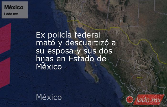 Ex policía federal mató y descuartizó a su esposa y sus dos hijas en Estado de México. Noticias en tiempo real