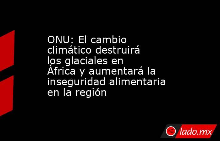 ONU: El cambio climático destruirá los glaciales en África y aumentará la inseguridad alimentaria en la región. Noticias en tiempo real