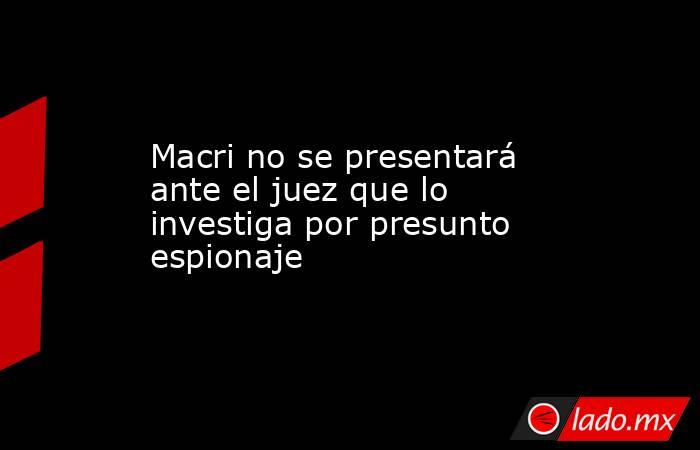 Macri no se presentará ante el juez que lo investiga por presunto espionaje. Noticias en tiempo real