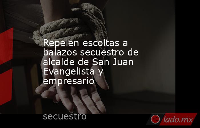 Repelen escoltas a balazos secuestro de alcalde de San Juan Evangelista y empresario. Noticias en tiempo real