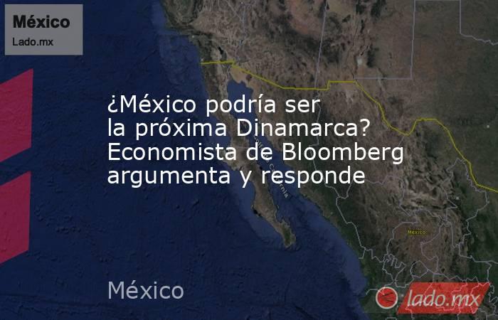 ¿México podría ser la próxima Dinamarca? Economista de Bloomberg argumenta y responde. Noticias en tiempo real