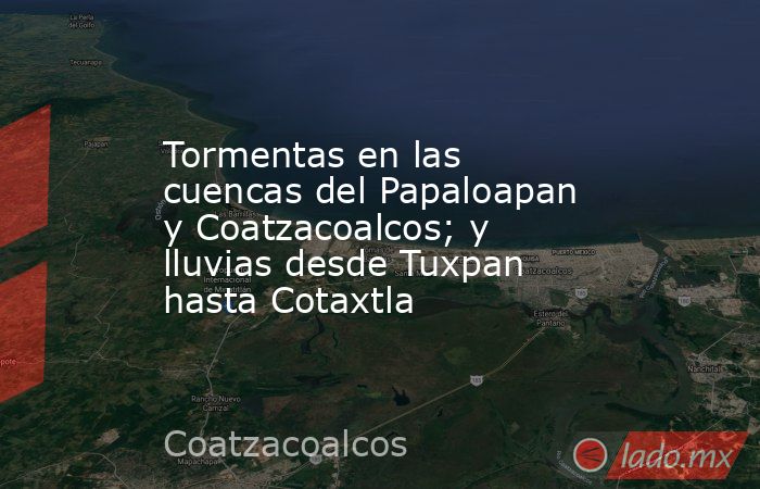 Tormentas en las cuencas del Papaloapan y Coatzacoalcos; y lluvias desde Tuxpan hasta Cotaxtla. Noticias en tiempo real