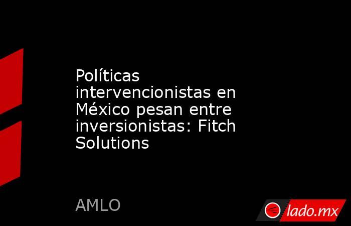 Políticas intervencionistas en México pesan entre inversionistas: Fitch Solutions. Noticias en tiempo real