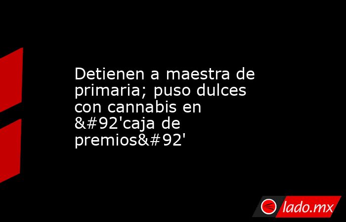 Detienen a maestra de primaria; puso dulces con cannabis en \'caja de premios\'. Noticias en tiempo real