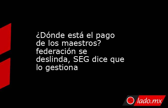 ¿Dónde está el pago de los maestros? federación se deslinda, SEG dice que lo gestiona. Noticias en tiempo real